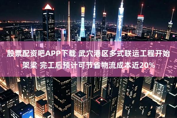 股票配资吧APP下载 武穴港区多式联运工程开始架梁 完工后预计可节省物流成本近20%