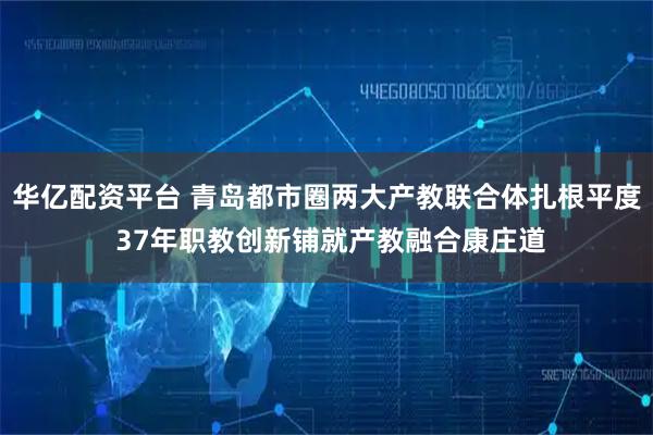 华亿配资平台 青岛都市圈两大产教联合体扎根平度 37年职教创新铺就产教融合康庄道
