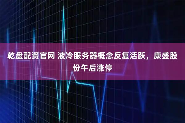 乾盘配资官网 液冷服务器概念反复活跃，康盛股份午后涨停