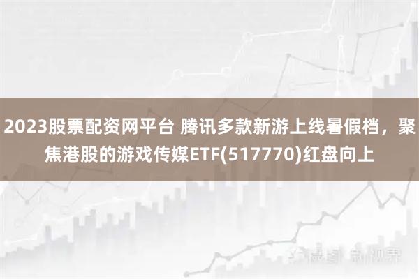 2023股票配资网平台 腾讯多款新游上线暑假档，聚焦港股的游戏传媒ETF(517770)红盘向上