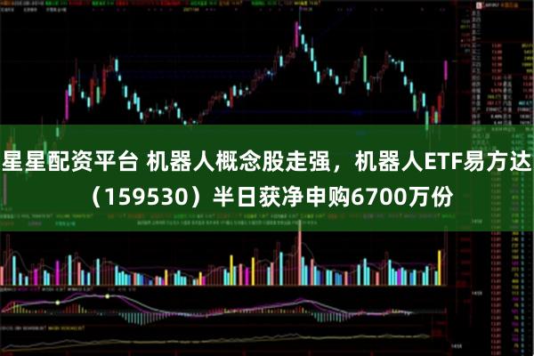 星星配资平台 机器人概念股走强，机器人ETF易方达（159530）半日获净申购6700万份