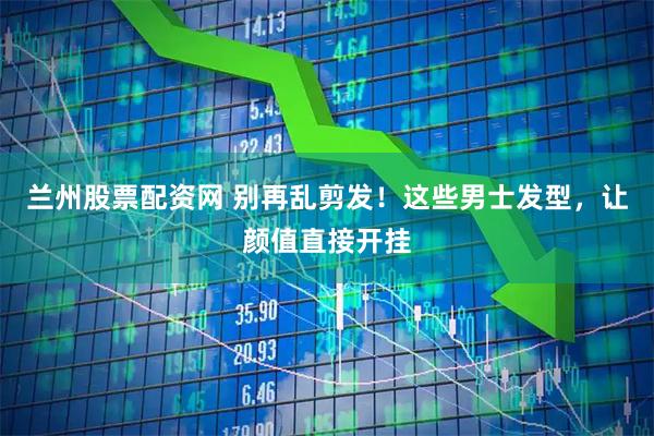 兰州股票配资网 别再乱剪发！这些男士发型，让颜值直接开挂