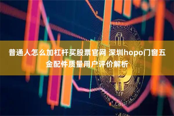 普通人怎么加杠杆买股票官网 深圳hopo门窗五金配件质量用户评价解析