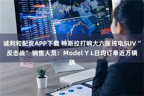 诚利和配资APP下载 特斯拉打响大六座纯电SUV“反击战” 销售人员：Model Y L日均订单近万辆