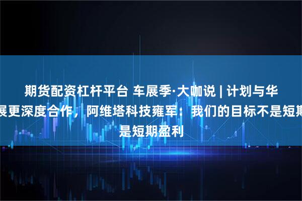 期货配资杠杆平台 车展季·大咖说 | 计划与华为开展更深度合作，阿维塔科技雍军：我们的目标不是短期盈利
