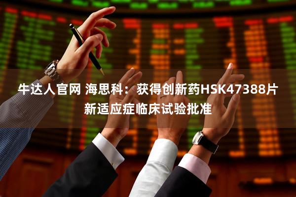 牛达人官网 海思科：获得创新药HSK47388片新适应症临床试验批准