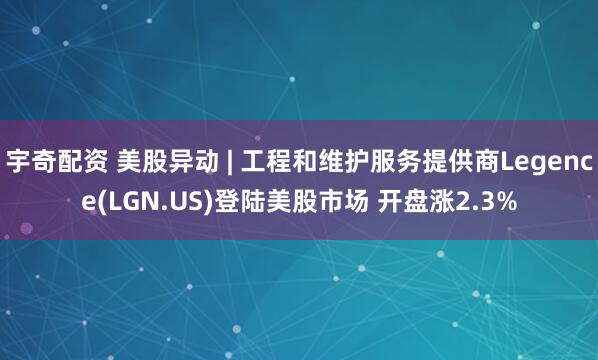 宇奇配资 美股异动 | 工程和维护服务提供商Legence(LGN.US)登陆美股市场 开盘涨2.3%