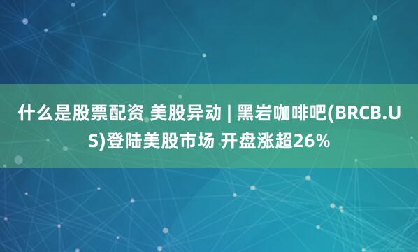 什么是股票配资 美股异动 | 黑岩咖啡吧(BRCB.US)登陆美股市场 开盘涨超26%