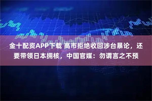 金十配资APP下载 高市拒绝收回涉台暴论，还要带领日本拥核，中国官媒：勿谓言之不预