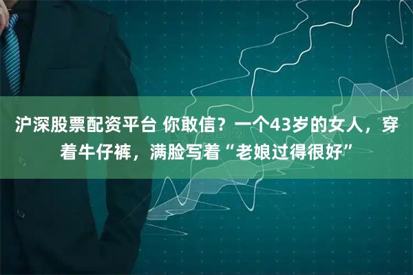 沪深股票配资平台 你敢信？一个43岁的女人，穿着牛仔裤，满脸写着“老娘过得很好”