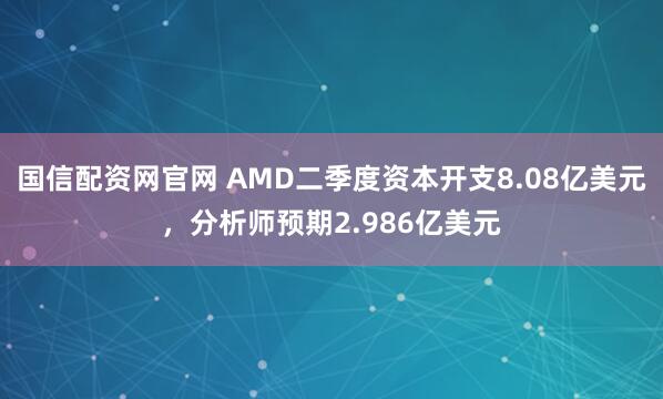 国信配资网官网 AMD二季度资本开支8.08亿美元，分析师预期2.986亿美元